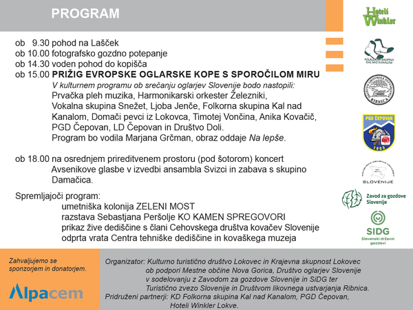 9.30 pohod na Lašček, ob 10.00 fotografsko gozdno potepanje, ob 14.30 voden pohod do kopišča, ob 15.00 PRIŽIG EVROPSKE OGLARSKE KOPE S SPOROČILOM MIRU, V kulturnem programu ob srečanju oglarjev Slovenije bodo nastopili: Prvačka pleh muzika, Harmonikarski orkester Železniki, Vokalna skupina Snežet, Ljoba Jenče, Folkorna skupina Kal nad Kanalom, Domači pevci iz Lokovca, Timotej Vončina, Anika Kovačič, PGD Čepovan, LD Čepovan in Društvo Doli. Program bo vodila Marjana Grčman, obraz oddaje Na lepše. ob 18.00 na osrednjem prireditvenem prostoru (pod šotorom) koncert Avsenikove glasbe v izvedbi ansambla Svizci in zabava s skupino Damačica. Spremljajoči program: umetniška kolonija ZELENI MOST razstava Sebastjana Peršolje KO KAMEN SPREGOVORI prikaz žive dediščine s člani Cehovskega društva kovačev Slovenije odprta vrata Centra tehniške dediščine in kovaškega muzeja